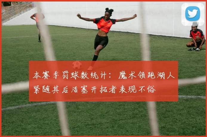 本赛季罚球数统计：魔术领跑湖人紧随其后活塞开拓者表现不俗