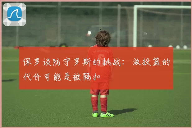 保罗谈防守罗斯的挑战：放投篮的代价可能是被隔扣