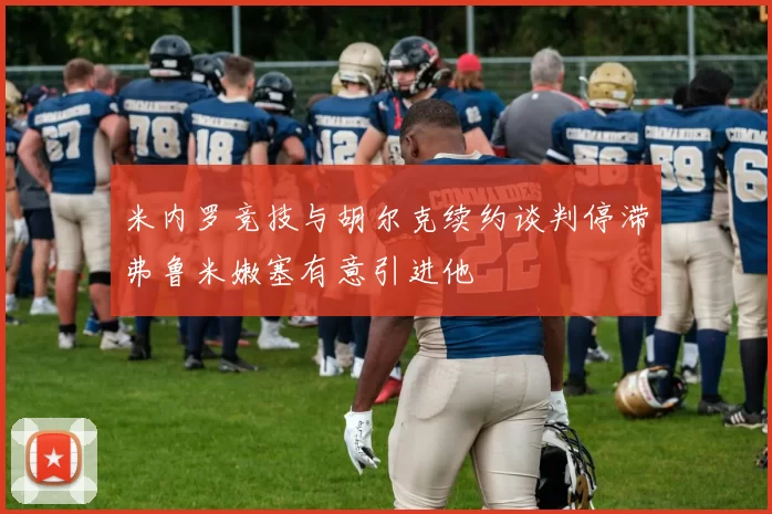 米内罗竞技与胡尔克续约谈判停滞弗鲁米嫩塞有意引进他