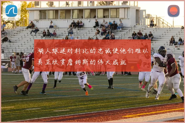 湖人球迷对科比的忠诚使他们难以真正欣赏詹姆斯的伟大成就