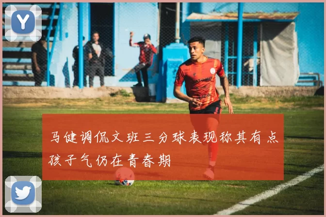 马健调侃文班三分球表现称其有点孩子气仍在青春期