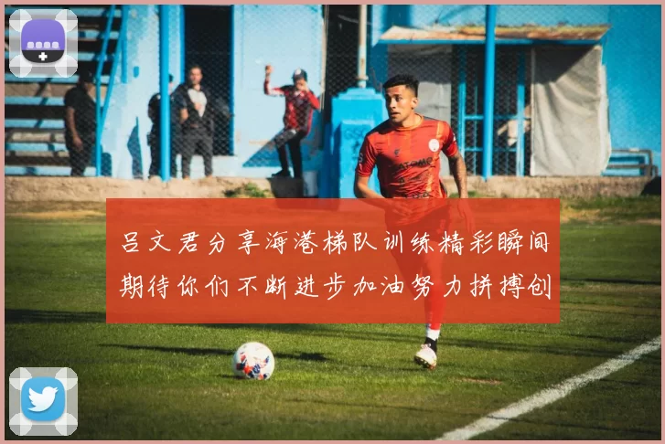 吕文君分享海港梯队训练精彩瞬间期待你们不断进步加油努力拼搏创造辉煌