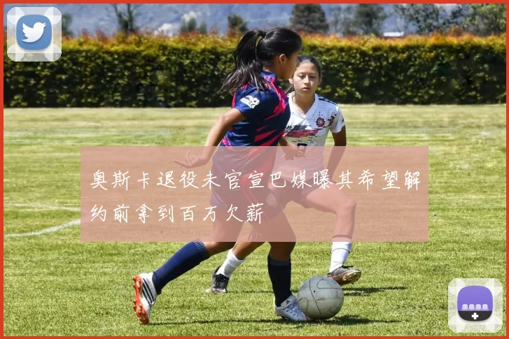 奥斯卡退役未官宣巴媒曝其希望解约前拿到百万欠薪
