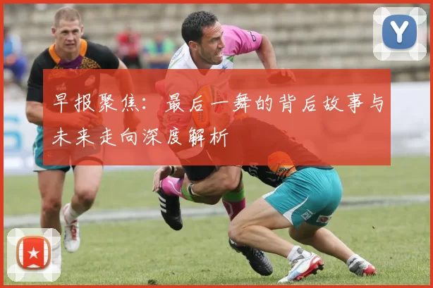 早报聚焦：最后一舞的背后故事与未来走向深度解析