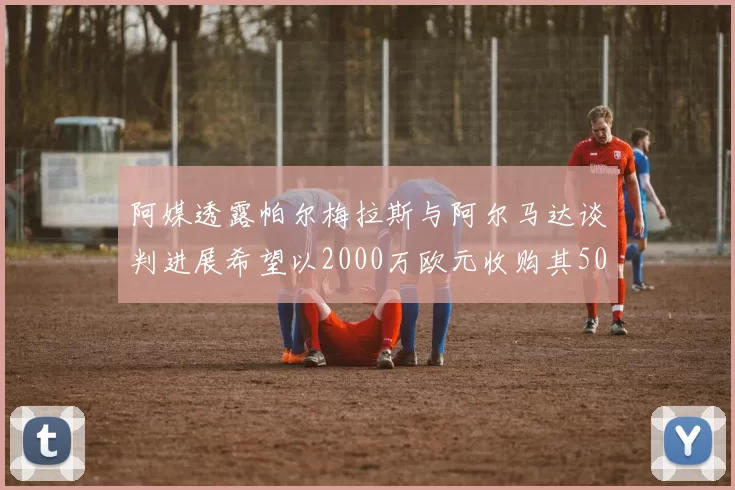 阿媒透露帕尔梅拉斯与阿尔马达谈判进展希望以2000万欧元收购其50所有权