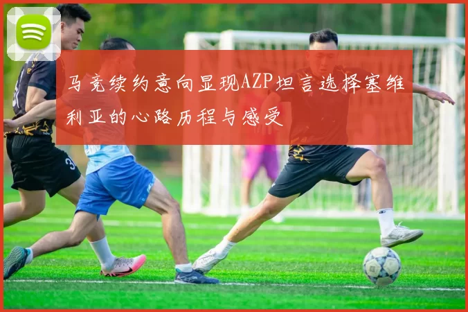 马竞续约意向显现AZP坦言选择塞维利亚的心路历程与感受